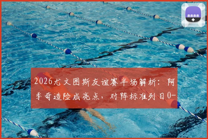 2026尤文图斯友谊赛半场解析：阿季奇造险成亮点，对阵标准列日0-0背后战术与球员状态深度观察