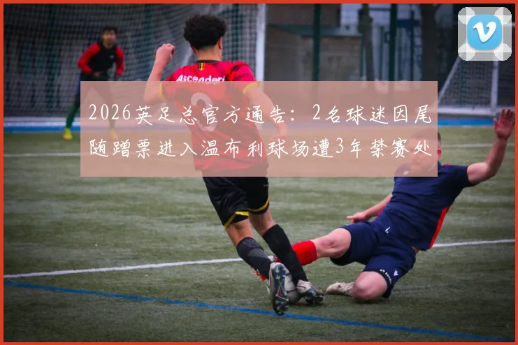 2026英足总官方通告：2名球迷因尾随蹭票进入温布利球场遭3年禁赛处罚详解