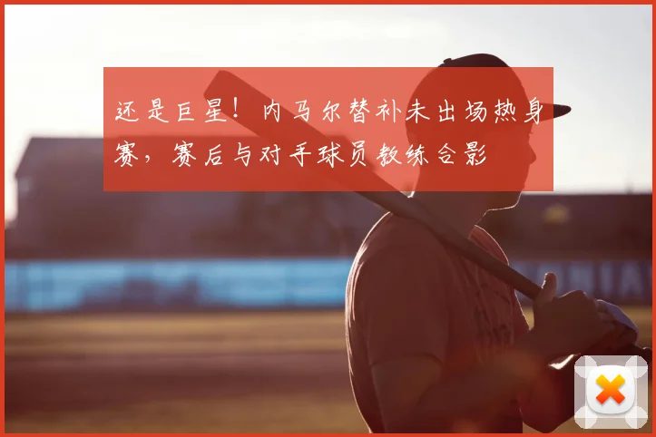 还是巨星!内马尔替补未出场热身赛,赛后与对手球员教练合影