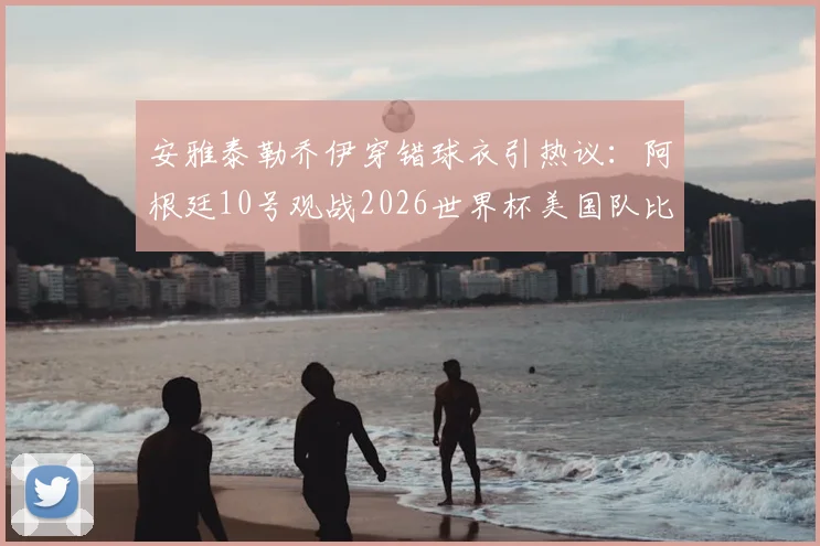 安雅泰勒乔伊穿错球衣引热议：阿根廷10号观战2026世界杯美国队比赛现场图集