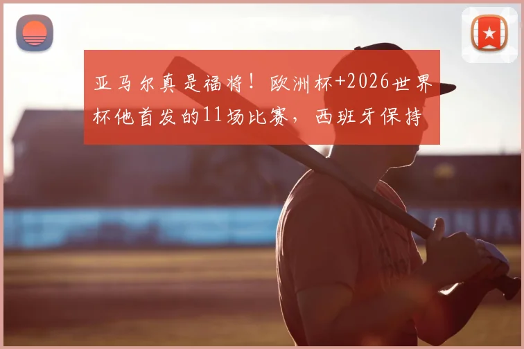 亚马尔真是福将!欧洲杯+2026世界杯他首发的11场比赛,西班牙保持全胜不败金身