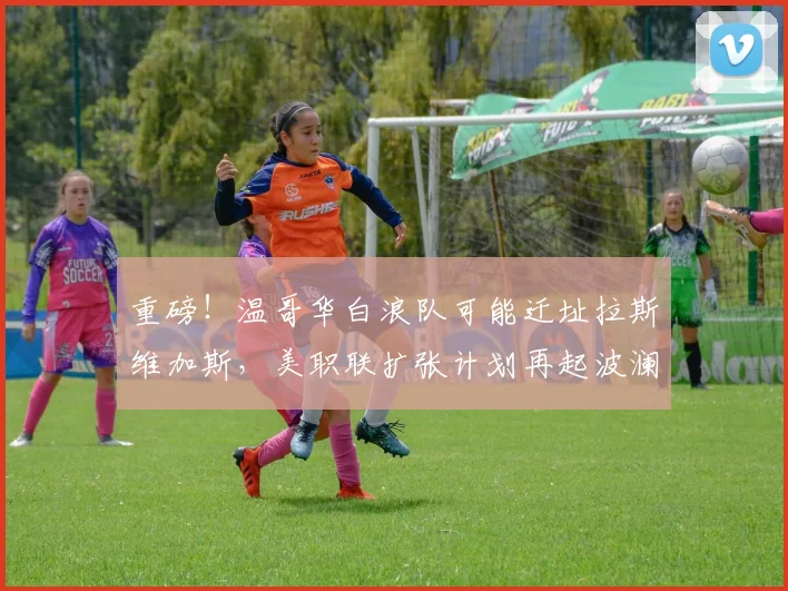 重磅！温哥华白浪队可能迁址拉斯维加斯，美职联扩张计划再起波澜