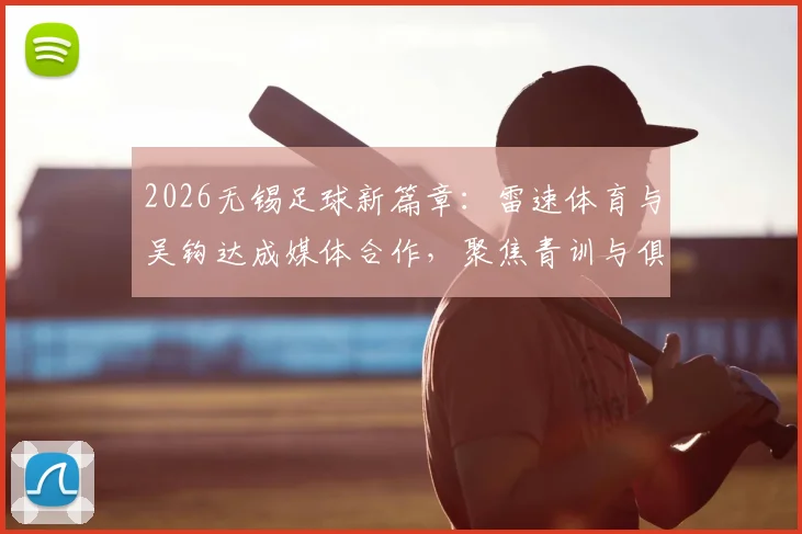 2026无锡足球新篇章：雷速体育与吴钩达成媒体合作，聚焦青训与俱乐部发展动态