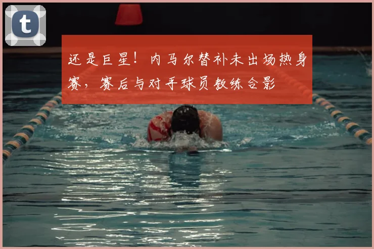 还是巨星！内马尔替补未出场热身赛，赛后与对手球员教练合影