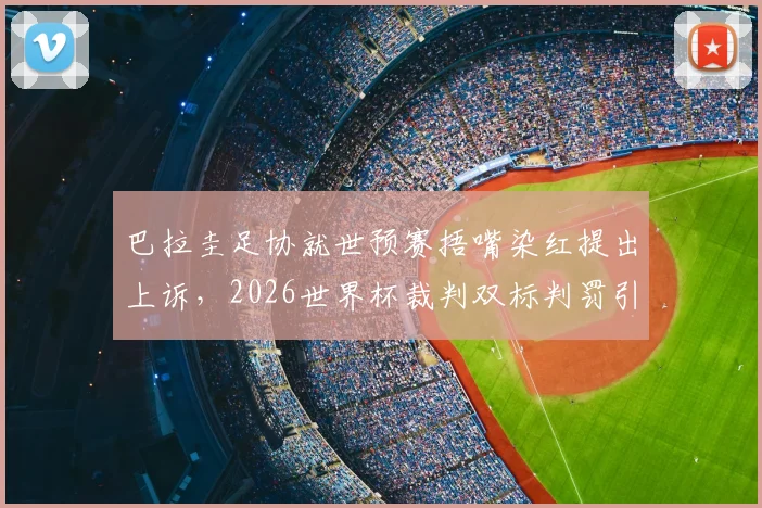 巴拉圭足协就世预赛捂嘴染红提出上诉，2026世界杯裁判双标判罚引热议与深度分析