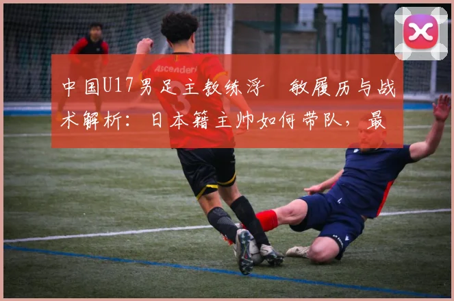 中国U17男足主教练浮嶋敏履历与战术解析：日本籍主帅如何带队，最新战绩与执教前景全览