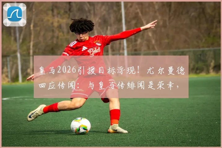 皇马2026引援目标浮现！尤尔曼德回应传闻：与皇马传绯闻是荣幸，详解其未来去向与合同现状