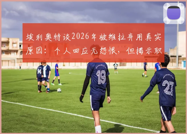埃利奥特谈2026年被维拉弃用真实原因：个人回应无怨恨，但揭示职业足球残酷面
