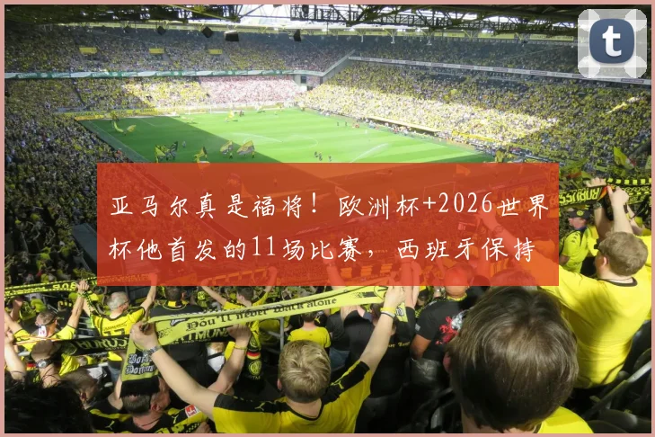 亚马尔真是福将！欧洲杯+2026世界杯他首发的11场比赛，西班牙保持全胜不败金身