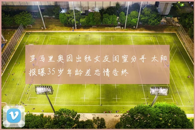 罗马里奥因出轨女友闺蜜分手 太阳报曝35岁年龄差恋情告终