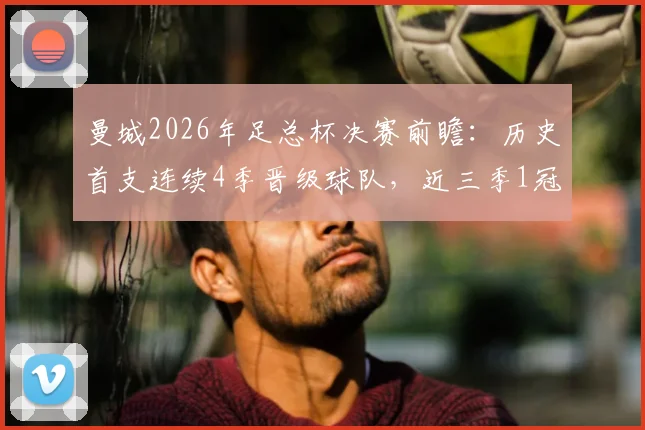 曼城2026年足总杯决赛前瞻:历史首支连续4季晋级球队,近三季1冠2亚战绩全解析