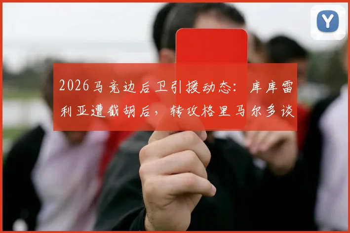 2026马竞边后卫引援动态：库库雷利亚遭截胡后，转攻格里马尔多谈判进行中，解析备选方案与球队计划