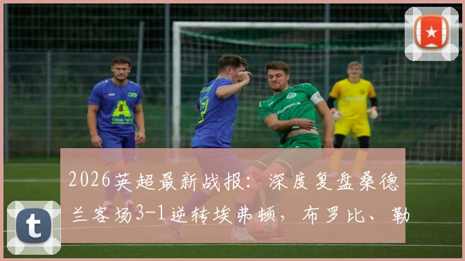 2026英超最新战报:深度复盘桑德兰客场3-1逆转埃弗顿,布罗比、勒菲关键破门全解析