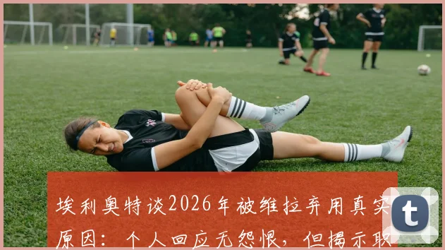 埃利奥特谈2026年被维拉弃用真实原因:个人回应无怨恨,但揭示职业足球残酷面
