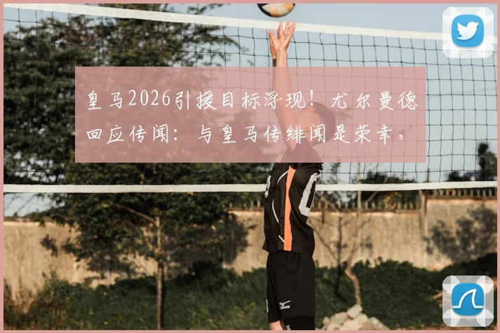 皇马2026引援目标浮现！尤尔曼德回应传闻：与皇马传绯闻是荣幸，详解其未来去向与合同现状