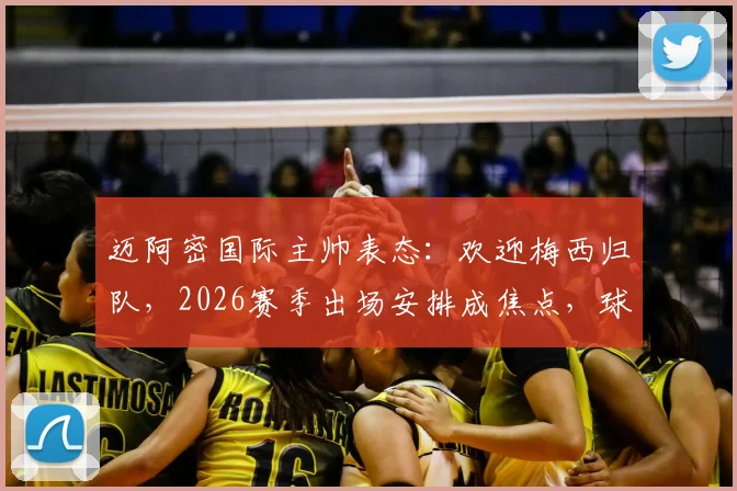迈阿密国际主帅表态：欢迎梅西归队，2026赛季出场安排成焦点，球迷热议上场时间