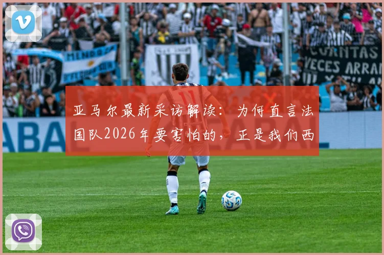 亚马尔最新采访解读：为何直言法国队2026年要害怕的，正是我们西班牙队