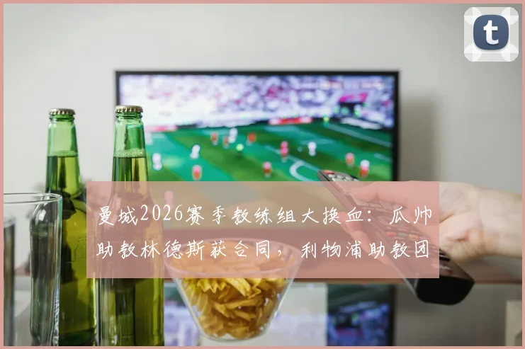 曼城2026赛季教练组大换血：瓜帅助教林德斯获合同，利物浦助教团队成挖角目标