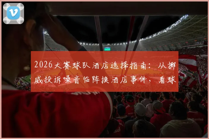 2026大赛球队酒店选择指南：从挪威投诉噪音临阵换酒店事件，看球队后勤保障关键点