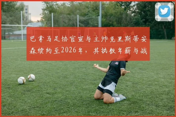 巴拿马足协官宣与主帅克里斯蒂安森续约至2026年，其执教年薪与战术体系将如何影响世界杯预选赛前景？
