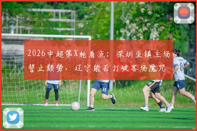2026中超第X轮看点：深圳坐镇主场誓止颓势，辽宁能否打破客场魔咒？关键对决一触即发