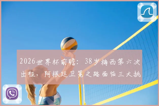 2026世界杯前瞻：38岁梅西第六次出征，阿根廷卫冕之路面临三大挑战