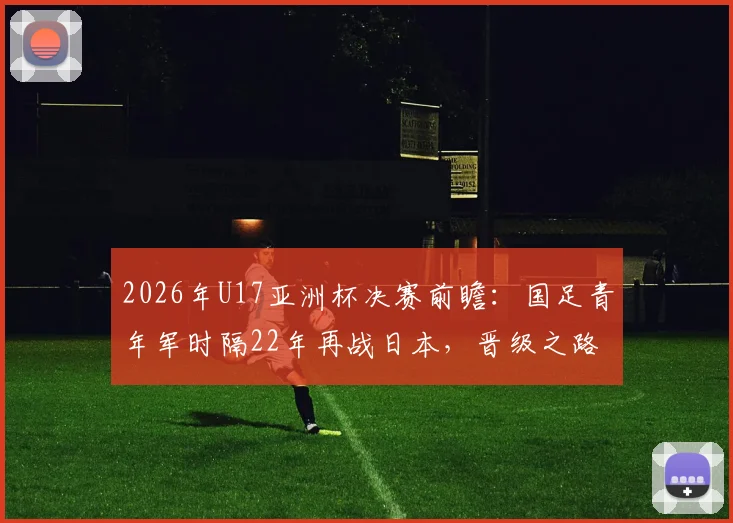 2026年U17亚洲杯决赛前瞻：国足青年军时隔22年再战日本，晋级之路与关键看点全解析
