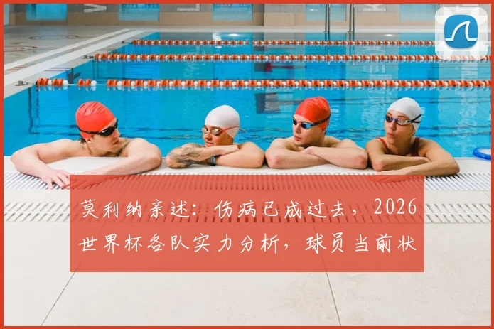 莫利纳亲述:伤病已成过去,2026世界杯各队实力分析,球员当前状态全解析