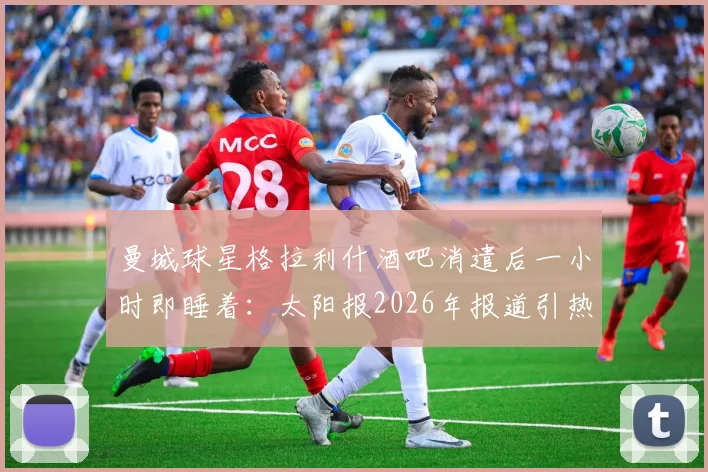 曼城球星格拉利什酒吧消遣后一小时即睡着：太阳报2026年报道引热议，球员疲劳状态受关注