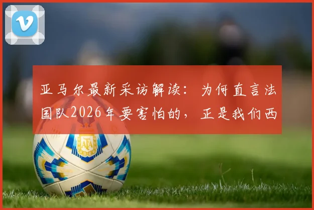 亚马尔最新采访解读：为何直言法国队2026年要害怕的，正是我们西班牙队