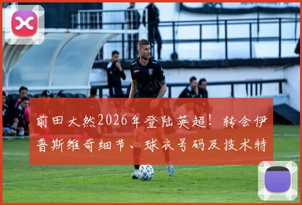 前田大然2026年登陆英超！转会伊普斯维奇细节、球衣号码及技术特点全解析