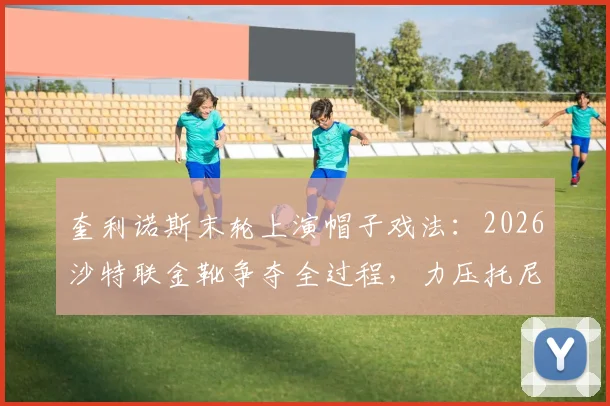 奎利诺斯末轮上演帽子戏法：2026沙特联金靴争夺全过程，力压托尼与C罗登顶射手王