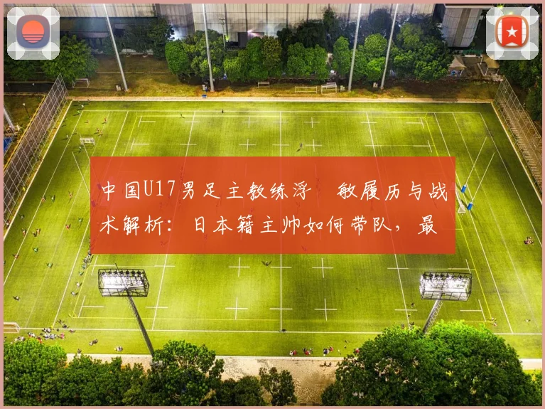 中国U17男足主教练浮嶋敏履历与战术解析：日本籍主帅如何带队，最新战绩与执教前景全览