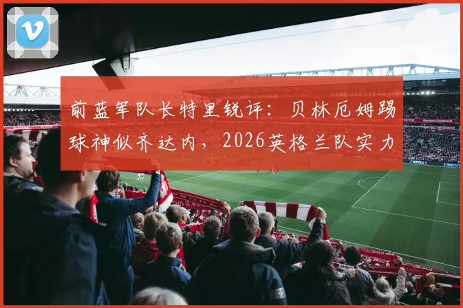 前蓝军队长特里锐评:贝林厄姆踢球神似齐达内,2026英格兰队实力已超阿根廷?深度技术对比与前景分析