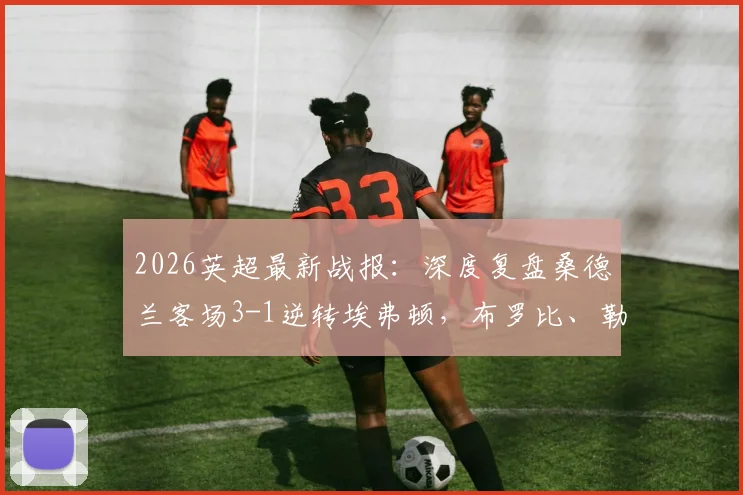 2026英超最新战报：深度复盘桑德兰客场3-1逆转埃弗顿，布罗比、勒菲关键破门全解析