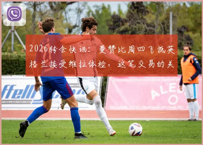 2026转会快讯：曼赞比周四飞抵英格兰接受维拉体检，这笔交易的关键细节解读