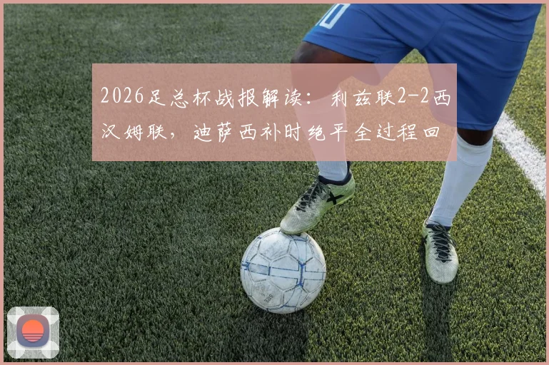 2026足总杯战报解读：利兹联2-2西汉姆联，迪萨西补时绝平全过程回顾与比赛关键点分析