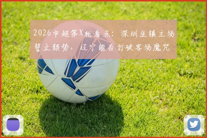2026中超第X轮看点：深圳坐镇主场誓止颓势，辽宁能否打破客场魔咒？关键对决一触即发