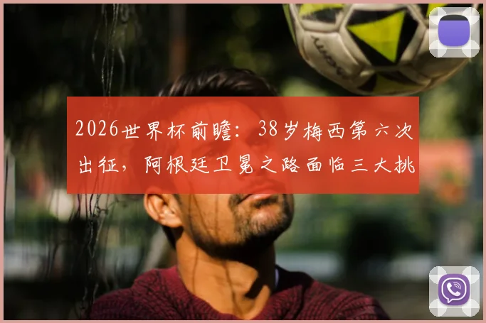2026世界杯前瞻:38岁梅西第六次出征,阿根廷卫冕之路面临三大挑战