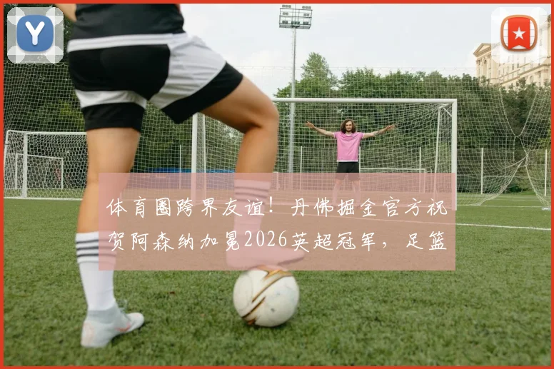 体育圈跨界友谊!丹佛掘金官方祝贺阿森纳加冕2026英超冠军,足篮巨头的惺惺相惜