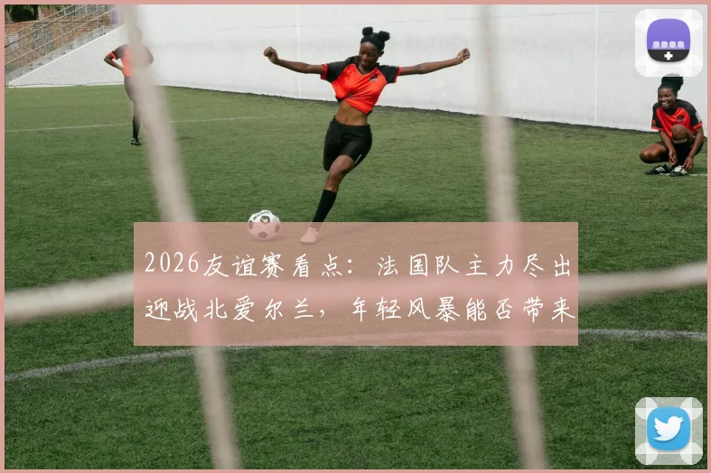 2026友谊赛看点:法国队主力尽出迎战北爱尔兰,年轻风暴能否带来意外惊喜?