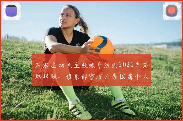 石家庄功夫主教练牛洪利2026年突然辞职,俱乐部官方公告披露个人原因,新任主帅人选引猜测