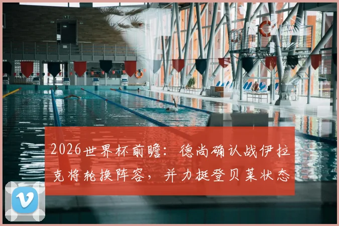 2026世界杯前瞻：德尚确认战伊拉克将轮换阵容，并力挺登贝莱状态无忧，年轻球员或迎良机