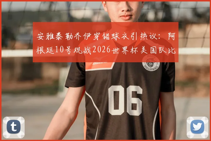 安雅泰勒乔伊穿错球衣引热议:阿根廷10号观战2026世界杯美国队比赛现场图集