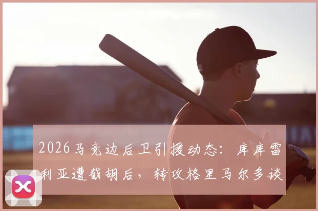 2026马竞边后卫引援动态：库库雷利亚遭截胡后，转攻格里马尔多谈判进行中，解析备选方案与球队计划